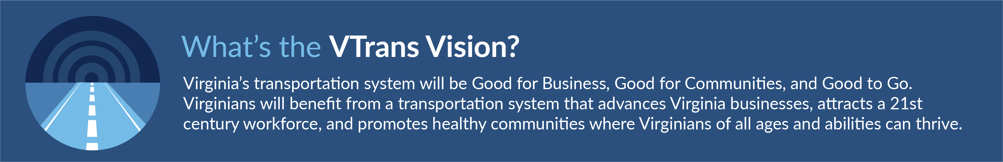 What's the VTrans Vision? Virginia's transportation system with be Good for Business, Good for Communities, and Good to Go. Virginians will benefit from a transportation system that advances Virginia businesses, attracts a 21st century workforce, and promotes healthy communities where Virginians of all ages and abilities can thrive.